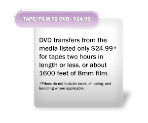 Kraimer Kreative DVD transfers from the media listed are only $24.99* for tapes two hours in length or less, or about 1600 feet of 8mm film. *Prices do not include taxes, shipping, and handling where applicable.